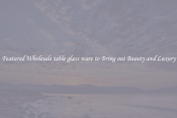 Featured Wholesale table glass ware to Bring out Beauty and Luxury
