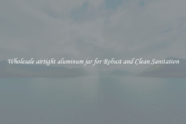 Wholesale airtight aluminum jar for Robust and Clean Sanitation