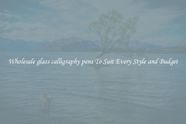 Wholesale glass calligraphy pens To Suit Every Style and Budget