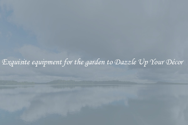 Exquisite equipment for the garden to Dazzle Up Your Décor  