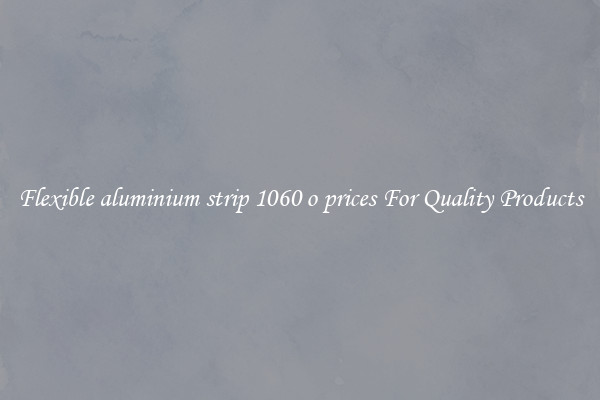 Flexible aluminium strip 1060 o prices For Quality Products